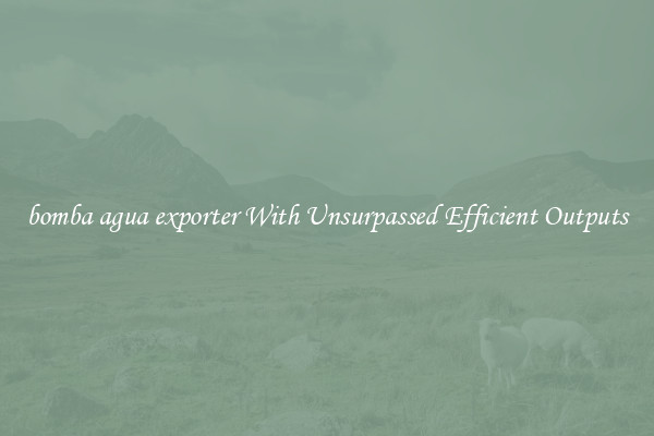 bomba agua exporter With Unsurpassed Efficient Outputs