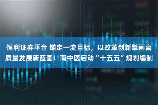 恒利证券平台 锚定一流目标，以改革创新擘画高质量发展新蓝图！南中医启动“十五五”规划编制