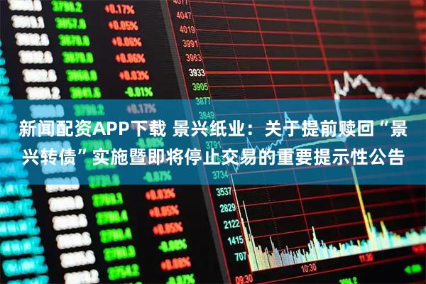 新闻配资APP下载 景兴纸业：关于提前赎回“景兴转债”实施暨即将停止交易的重要提示性公告