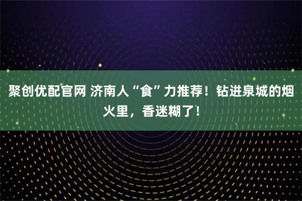 聚创优配官网 济南人“食”力推荐!钻进泉城的烟火里,香迷糊了!