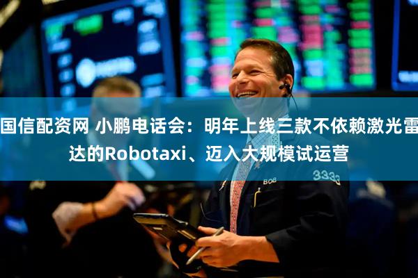 国信配资网 小鹏电话会:明年上线三款不依赖激光雷达的Robotaxi、迈入大规模试运营