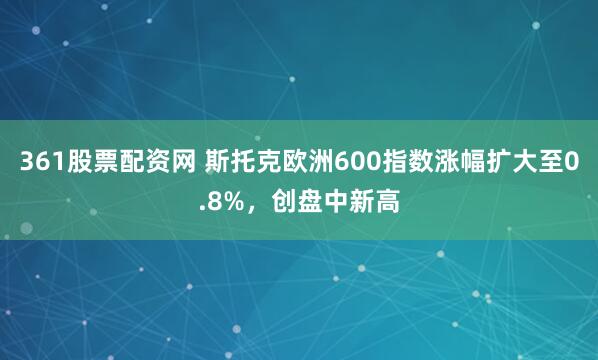 361股票配资网 斯托克欧洲600指数涨幅扩大至0.8%，创盘中新高