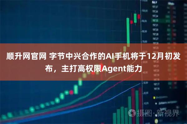顺升网官网 字节中兴合作的AI手机将于12月初发布，主打高权限Agent能力