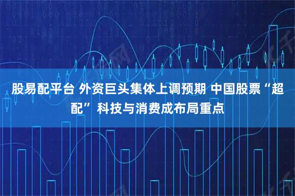 股易配平台 外资巨头集体上调预期 中国股票“超配” 科技与消费成布局重点