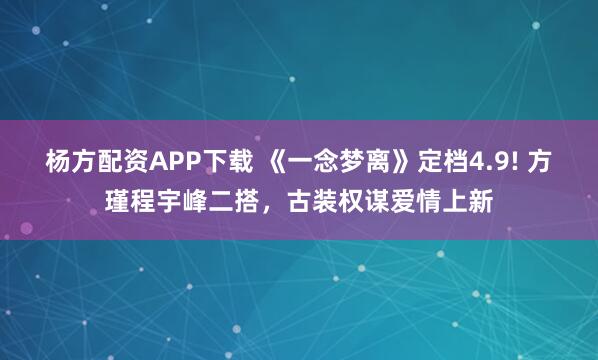 杨方配资APP下载 《一念梦离》定档4.9! 方瑾程宇峰二搭，古装权谋爱情上新