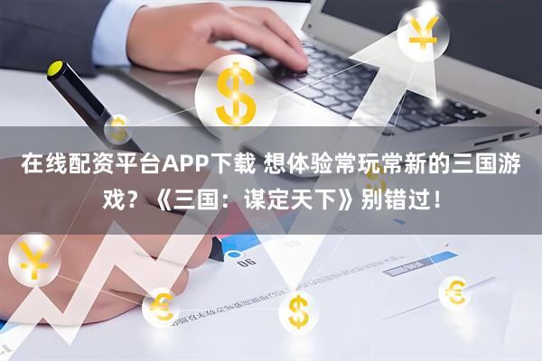 在线配资平台APP下载 想体验常玩常新的三国游戏？《三国：谋定天下》别错过！