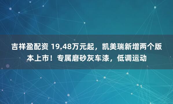 吉祥盈配资 19.48万元起，凯美瑞新增两个版本上市！专属磨砂灰车漆，低调运动
