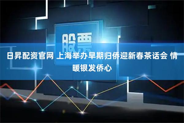 日昇配资官网 上海举办早期归侨迎新春茶话会 情暖银发侨心