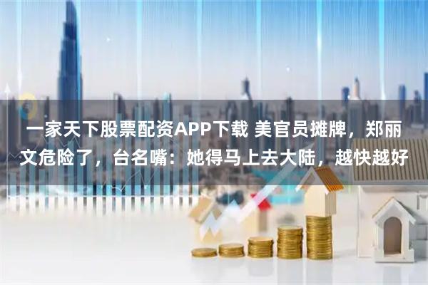 一家天下股票配资APP下载 美官员摊牌，郑丽文危险了，台名嘴：她得马上去大陆，越快越好