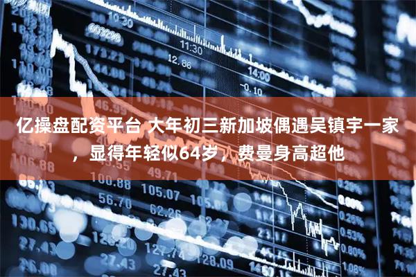 亿操盘配资平台 大年初三新加坡偶遇吴镇宇一家,显得年轻似64岁,费曼身高超他