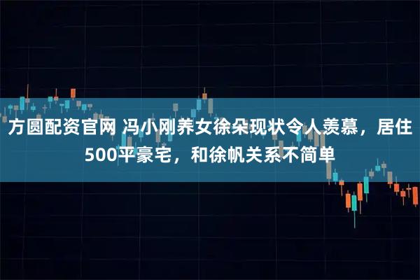 方圆配资官网 冯小刚养女徐朵现状令人羡慕，居住500平豪宅，和徐帆关系不简单