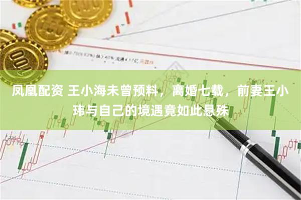 凤凰配资 王小海未曾预料，离婚七载，前妻王小玮与自己的境遇竟如此悬殊